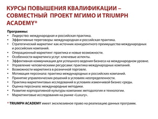 КУРСЫ ПОВЫШЕНИЯ КВАЛИФИКАЦИИ –
СОВМЕСТНЫЙ ПРОЕКТ МГИМО И TRIUMPH
ACADEMY*
Программы:
•  Лидерство: международная и российская практика.
•  Эффективные переговоры: международная и российская практика.
•  Стратегический маркетинг как источник конкурентного преимущества международных
и российских компаний.
•  Операционный маркетинг: практика и новые возможности.
•  Особенности маркетинга услуг: ключевые аспекты.
•  Эффективная коммуникация для успешного ведения бизнеса на международном уровне.
•  Управление человеческими ресурсами: практика международных компаний.
•  Возможности маркетинга в розничной торговле.
•  Мотивация персонала: практика международных и российских компаний.
•  Принятие управленческих решений в условиях неопределенности.
•  Практика маркетинговых исследований в условиях изменчивой бизнес-среды.
•  Оценка персонала: международные методики.
•  Развитие корпоративной культуры компании: методология и технологии.
•  Маркетинговые исследования на рынке «Luxury».
* TRIUMPH ACADEMY имеет эксклюзивное право на реализацию данных программ.
 
