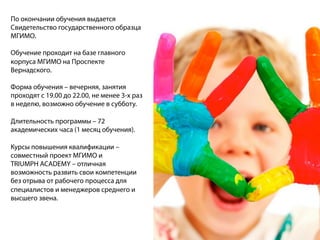 По окончании обучения выдается
Свидетельство государственного образца
МГИМО.
Обучение проходит на базе главного
корпуса МГИМО на Проспекте
Вернадского.
Форма обучения – вечерняя, занятия
проходят с 19.00 до 22.00, не менее 3-х раз
в неделю, возможно обучение в субботу.
Длительность программы – 72
академических часа (1 месяц обучения).
Курсы повышения квалификации –
совместный проект МГИМО и
TRIUMPH ACADEMY – отличная
возможность развить свои компетенции
без отрыва от рабочего процесса для
специалистов и менеджеров среднего и
высшего звена.
 
