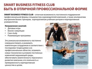 SMART BUSINESS FITNESS CLUB
БЫТЬ В ОТЛИЧНОЙ ПРОФЕССИОНАЛЬНОЙ ФОРМЕ
SMART BUSINESS FITNESS CLUB – отличная возможность постоянного поддержания
профессиональной формы специалистов и руководителей компаний, а также альтернатива
внутренним бизнес-тренерам, корпоративным учебным центрам и корпоративным
университетам.
Направления занятий:
•  Деловые игры
•  Бизнес-симуляции
•  Case-study
•  Развивающие программы
Это уникальная возможность постоянно
совершенствовать и развивать
компетенции сотрудников в соответствие с
последними тенденциями в их
профессиональных областях, осваивать
новые технологии в условиях постоянных
изменений окружающей среды,
обеспечивать вовлеченность персонала в
развитие компании, его лояльность и
приверженность корпоративным
ценностям и целям.
 