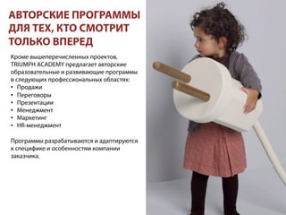 Кроме вышеперечисленных проектов,
TRIUMPH ACADEMY предлагает авторские
образовательные и развивающие программы
в следующих профессиональных областях:
•  Продажи
•  Переговоры
•  Презентации
•  Менеджмент
•  Маркетинг
•  HR-менеджмент
Программы разрабатываются и адаптируются
к специфике и особенностям компании
заказчика.
АВТОРСКИЕ ПРОГРАММЫ
ДЛЯ ТЕХ, КТО СМОТРИТ
ТОЛЬКО ВПЕРЕД
 