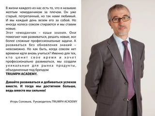 В жизни каждого из нас есть то, что я называю
желтым чемоданчиком за плечом. Он уже
старый, потрепанный, но так нами любимый.
И мы каждый день везем его за собой. Но
иногда колеса совсем стираются и мы ставим
новые.
Этот чемоданчик – наши знания. Они
помогают нам развиваться, решать новые, все
более сложные профессиональные задачи. А
развиваться без обновления знаний –
невозможно. Но как быть, когда совсем нет
времени идти вновь учиться? Именно для тех,
к т о ц е н и т с в о е в р е м я и х о ч е т
профессионально развиваться, мы создали
у н и к а л ь н ы е д л я р ы н к а п р о д у к т ы ,
объединенные под брендом
TRIUMPH ACADEMY.
Давайте развиваться и добиваться успехов
вместе. И тогда мы достигнем больше,
ведь вместе мы сильнее!
Игорь Соловьев, Руководитель TRIUMPH ACADEMY
 