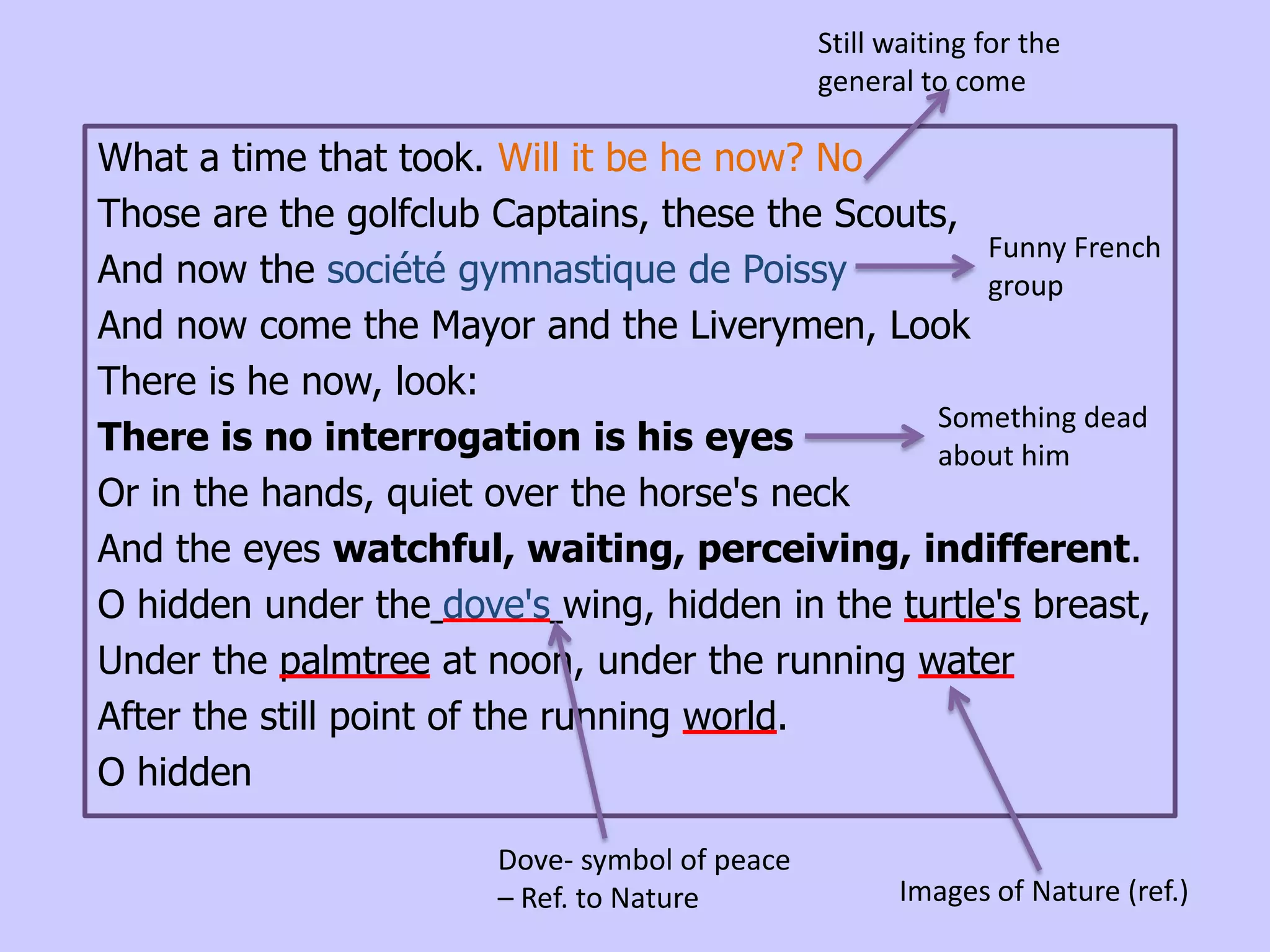 Still waiting for the
                                                general to come

What a time that took. Will it be he now? No
Those are the golfclub Captains, these the Scouts,
                                                    Funny French
And now the société gymnastique de Poissy           group
And now come the Mayor and the Liverymen, Look
There is he now, look:
                                                Something dead
There is no interrogation is his eyes           about him
Or in the hands, quiet over the horse's neck
And the eyes watchful, waiting, perceiving, indifferent.
O hidden under the dove's wing, hidden in the turtle's breast,
Under the palmtree at noon, under the running water
After the still point of the running world.
O hidden

                        Dove- symbol of peace
                        – Ref. to Nature               Images of Nature (ref.)
 