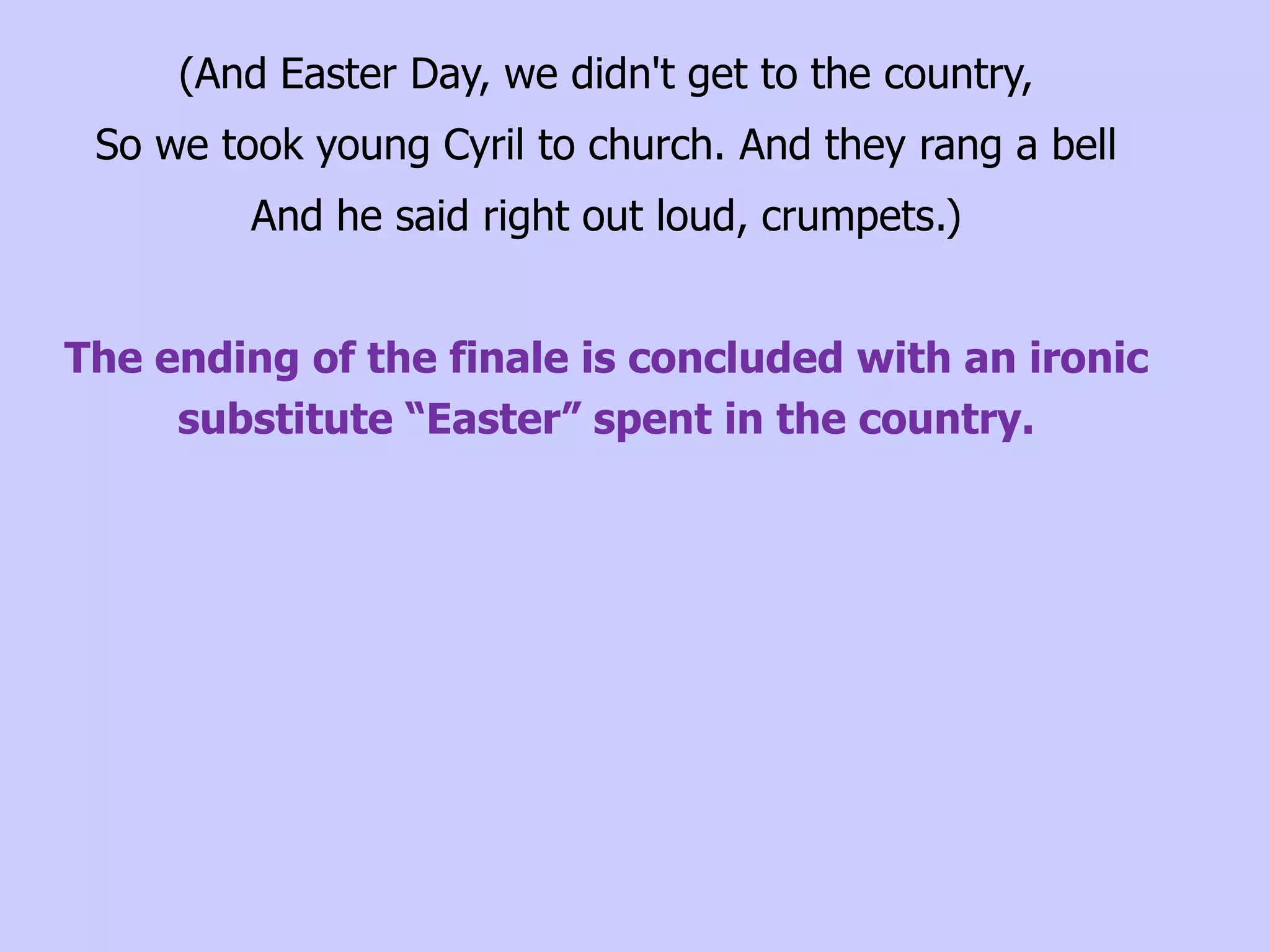 (And Easter Day, we didn't get to the country,
 So we took young Cyril to church. And they rang a bell
         And he said right out loud, crumpets.)


The ending of the finale is concluded with an ironic
     substitute “Easter” spent in the country.
 