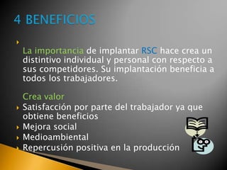 
La importancia de implantar RSC hace crea un
distintivo individual y personal con respecto a
sus competidores. Su implantación beneficia a
todos los trabajadores.
Crea valor
 Satisfacción por parte del trabajador ya que
obtiene beneficios
 Mejora social
 Medioambiental
 Repercusión positiva en la producción
 