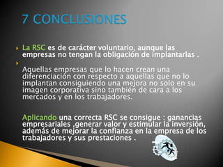  La RSC es de carácter voluntario, aunque las
empresas no tengan la obligación de implantarlas .

Aquellas empresas que lo hacen crean una
diferenciación con respecto a aquellas que no lo
implantan consiguiendo una mejora no solo en su
imagen corporativa sino también de cara a los
mercados y en los trabajadores.
Aplicando una correcta RSC se consigue : ganancias
empresariales ,generar valor y estimular la inversión,
además de mejorar la confianza en la empresa de los
trabajadores y sus prestaciones .
 