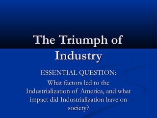 The Triumph ofThe Triumph of
IndustryIndustry
ESSENTIAL QUESTION:ESSENTIAL QUESTION:
What factors led to theWhat factors led to the
Industrialization of America, and whatIndustrialization of America, and what
impact did Industrialization have onimpact did Industrialization have on
society?society?
 
