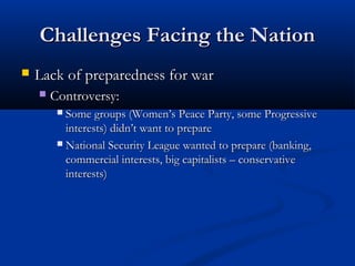 Challenges Facing the NationChallenges Facing the Nation
 Lack of preparedness for warLack of preparedness for war
 Controversy:Controversy:
 Some groups (Women’s Peace Party, some ProgressiveSome groups (Women’s Peace Party, some Progressive
interests) didn’t want to prepareinterests) didn’t want to prepare
 National Security League wanted to prepare (banking,National Security League wanted to prepare (banking,
commercial interests, big capitalists – conservativecommercial interests, big capitalists – conservative
interests)interests)
 