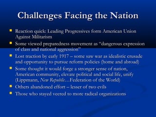 Challenges Facing the NationChallenges Facing the Nation
 Reaction quick: Leading Progressives form American UnionReaction quick: Leading Progressives form American Union
Against MilitarismAgainst Militarism
 Some viewed preparedness movement as “dangerous expressionSome viewed preparedness movement as “dangerous expression
of class and national aggression”of class and national aggression”
 Lost traction by early 1917 – some saw war as idealistic crusadeLost traction by early 1917 – some saw war as idealistic crusade
and opportunity to pursue reform policies (home and abroad)and opportunity to pursue reform policies (home and abroad)
 Some thought it would forge a stronger sense of nation,Some thought it would forge a stronger sense of nation,
American community, elevate political and social life, unifyAmerican community, elevate political and social life, unify
(Lippmann,(Lippmann, New Republic…New Republic…Federation of the World)Federation of the World)
 Others abandoned effort – lesser of two evilsOthers abandoned effort – lesser of two evils
 Those who stayed veered to more radical organizationsThose who stayed veered to more radical organizations
 