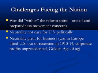 Challenges Facing the NationChallenges Facing the Nation
 War did “wither” the reform spirit – one of anti-War did “wither” the reform spirit – one of anti-
preparedness movement concernspreparedness movement concerns
 Neutrality not easy for U.S. politicallyNeutrality not easy for U.S. politically
 Neutrality great for business (war in EuropeNeutrality great for business (war in Europe
lifted U.S. out of recession in 1913-14, corporatelifted U.S. out of recession in 1913-14, corporate
profits unprecedented, Golden Age of ag)profits unprecedented, Golden Age of ag)
 
