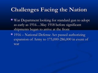 Challenges Facing the NationChallenges Facing the Nation
 War Department looking for standard gun to adoptWar Department looking for standard gun to adopt
as early as 1916…May 1918 before significantas early as 1916…May 1918 before significant
shipments began to arrive at the frontshipments began to arrive at the front
 1916 – National Defense Act passed authorizing1916 – National Defense Act passed authorizing
expansion of Army to 175,000-286,000 in event ofexpansion of Army to 175,000-286,000 in event of
warwar
 