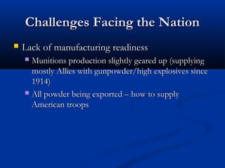 Challenges Facing the NationChallenges Facing the Nation
 Lack of manufacturing readinessLack of manufacturing readiness
 Munitions production slightly geared up (supplyingMunitions production slightly geared up (supplying
mostly Allies with gunpowder/high explosives sincemostly Allies with gunpowder/high explosives since
1914)1914)
 All powder being exported – how to supplyAll powder being exported – how to supply
American troopsAmerican troops
 