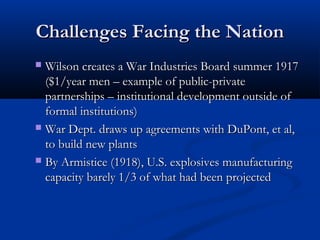 Challenges Facing the NationChallenges Facing the Nation
 Wilson creates a War Industries Board summer 1917Wilson creates a War Industries Board summer 1917
($1/year men – example of public-private($1/year men – example of public-private
partnerships – institutional development outside ofpartnerships – institutional development outside of
formal institutions)formal institutions)
 War Dept. draws up agreements with DuPont, et al,War Dept. draws up agreements with DuPont, et al,
to build new plantsto build new plants
 By Armistice (1918), U.S. explosives manufacturingBy Armistice (1918), U.S. explosives manufacturing
capacity barely 1/3 of what had been projectedcapacity barely 1/3 of what had been projected
 
