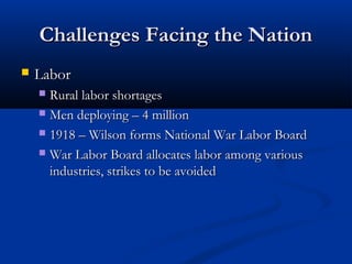 Challenges Facing the NationChallenges Facing the Nation
 LaborLabor
 Rural labor shortagesRural labor shortages
 Men deploying – 4 millionMen deploying – 4 million
 1918 – Wilson forms National War Labor Board1918 – Wilson forms National War Labor Board
 War Labor Board allocates labor among variousWar Labor Board allocates labor among various
industries, strikes to be avoidedindustries, strikes to be avoided
 