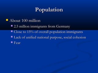 PopulationPopulation
 About 100 millionAbout 100 million
 2.5 million immigrants from Germany2.5 million immigrants from Germany
 Close to 15% of overall population immigrantsClose to 15% of overall population immigrants
 Lack of unified national purpose, social cohesionLack of unified national purpose, social cohesion
 FearFear
 