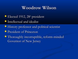 Woodrow WilsonWoodrow Wilson
 Elected 1912, 28Elected 1912, 28thth
presidentpresident
 Intellectual and idealistIntellectual and idealist
 History professor and political scientistHistory professor and political scientist
 President of PrincetonPresident of Princeton
 Thoroughly incorruptible, reform-mindedThoroughly incorruptible, reform-minded
Governor of New JerseyGovernor of New Jersey
 