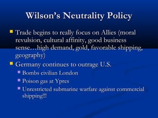 Wilson’s Neutrality PolicyWilson’s Neutrality Policy
 Trade begins to really focus on Allies (moralTrade begins to really focus on Allies (moral
revulsion, cultural affinity, good businessrevulsion, cultural affinity, good business
sense…high demand, gold, favorable shipping,sense…high demand, gold, favorable shipping,
geography)geography)
 Germany continues to outrage U.S.Germany continues to outrage U.S.
 Bombs civilian LondonBombs civilian London
 Poison gas at YpresPoison gas at Ypres
 Unrestricted submarine warfare against commercialUnrestricted submarine warfare against commercial
shipping!!!shipping!!!
 