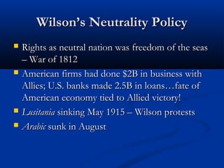 Wilson’s Neutrality PolicyWilson’s Neutrality Policy
 Rights as neutral nation was freedom of the seasRights as neutral nation was freedom of the seas
– War of 1812– War of 1812
 American firms had done $2B in business withAmerican firms had done $2B in business with
Allies; U.S. banks made 2.5B in loans…fate ofAllies; U.S. banks made 2.5B in loans…fate of
American economy tied to Allied victory!American economy tied to Allied victory!
 LusitaniaLusitania sinking May 1915 – Wilson protestssinking May 1915 – Wilson protests
 ArabicArabic sunk in Augustsunk in August
 