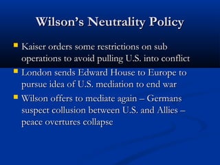 Wilson’s Neutrality PolicyWilson’s Neutrality Policy
 Kaiser orders some restrictions on subKaiser orders some restrictions on sub
operations to avoid pulling U.S. into conflictoperations to avoid pulling U.S. into conflict
 London sends Edward House to Europe toLondon sends Edward House to Europe to
pursue idea of U.S. mediation to end warpursue idea of U.S. mediation to end war
 Wilson offers to mediate again – GermansWilson offers to mediate again – Germans
suspect collusion between U.S. and Allies –suspect collusion between U.S. and Allies –
peace overtures collapsepeace overtures collapse
 