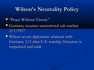 Wilson’s Neutrality PolicyWilson’s Neutrality Policy
 ““Peace Without Victory”Peace Without Victory”
 Germany resumes unrestricted sub warfareGermany resumes unrestricted sub warfare
2/1/19172/1/1917
 Wilson severs diplomatic relations withWilson severs diplomatic relations with
Germany 2/3 after U.S. warshipGermany 2/3 after U.S. warship HousatonicHousatonic isis
torpedoed and sunktorpedoed and sunk
 