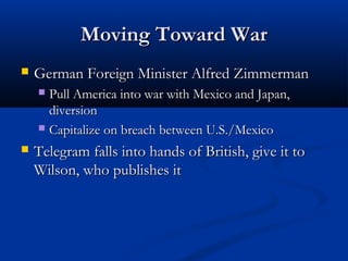 Moving Toward WarMoving Toward War
 German Foreign Minister Alfred ZimmermanGerman Foreign Minister Alfred Zimmerman
 Pull America into war with Mexico and Japan,Pull America into war with Mexico and Japan,
diversiondiversion
 Capitalize on breach between U.S./MexicoCapitalize on breach between U.S./Mexico
 Telegram falls into hands of British, give it toTelegram falls into hands of British, give it to
Wilson, who publishes itWilson, who publishes it
 