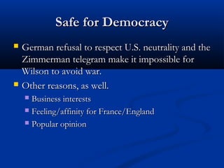 Safe for DemocracySafe for Democracy
 German refusal to respect U.S. neutrality and theGerman refusal to respect U.S. neutrality and the
Zimmerman telegram make it impossible forZimmerman telegram make it impossible for
Wilson to avoid war.Wilson to avoid war.
 Other reasons, as well.Other reasons, as well.
 Business interestsBusiness interests
 Feeling/affinity for France/EnglandFeeling/affinity for France/England
 Popular opinionPopular opinion
 