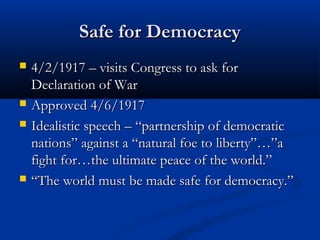 Safe for DemocracySafe for Democracy
 4/2/1917 – visits Congress to ask for4/2/1917 – visits Congress to ask for
Declaration of WarDeclaration of War
 Approved 4/6/1917Approved 4/6/1917
 Idealistic speech – “partnership of democraticIdealistic speech – “partnership of democratic
nations” against a “natural foe to liberty”…”anations” against a “natural foe to liberty”…”a
fight for…the ultimate peace of the world.”fight for…the ultimate peace of the world.”
 ““The world must be made safe for democracy.”The world must be made safe for democracy.”
 