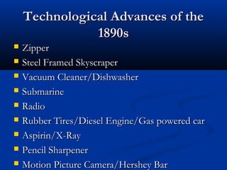 Technological Advances of theTechnological Advances of the
1890s1890s
 ZipperZipper
 Steel Framed SkyscraperSteel Framed Skyscraper
 Vacuum Cleaner/DishwasherVacuum Cleaner/Dishwasher
 SubmarineSubmarine
 RadioRadio
 Rubber Tires/Diesel Engine/Gas powered carRubber Tires/Diesel Engine/Gas powered car
 Aspirin/X-RayAspirin/X-Ray
 Pencil SharpenerPencil Sharpener
 Motion Picture Camera/Hershey BarMotion Picture Camera/Hershey Bar
 