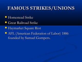 FAMOUS STRIKES/UNIONSFAMOUS STRIKES/UNIONS
 Homestead StrikeHomestead Strike
 Great Railroad StrikeGreat Railroad Strike
 Haymarket Square RiotHaymarket Square Riot
 AFL (American Federation of Labor) 1886AFL (American Federation of Labor) 1886
founded by Samuel Gompers.founded by Samuel Gompers.
 