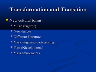 Transformation and TransitionTransformation and Transition
 New cultural formsNew cultural forms
 Music (ragtime)Music (ragtime)
 New dancesNew dances
 Different literatureDifferent literature
 Mass magazines, advertisingMass magazines, advertising
 Film (Nickelodeons)Film (Nickelodeons)
 Mass amusementsMass amusements
 