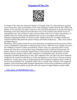 Triumph Of The City
In Chapter 4 'How Were the Tenements Tamed?' of Triumph of the City, Edward Glaeser analyses
issues arising from urban concentration in New York and greater America from the late 1700s to the
present. As an economist, the author's interest in cities and urban planning lie in the part they play in
facilitating social and commercial networks that are key to the economic and cultural success of
metropolitan areas. One of Glaeser's major concerns relates to the 'cost' of urban concentration, i.e.
problems that arise in high–density populations due to poor or incomplete urban planning,
ultimately impacting the ability of citizens to make valuable interactions. Examples include poor
sanitation facilities that permit the spread of disease and hinder productivity; ... Show more content
on Helpwriting.net ...
Richardson, Glaeser places certain focus on the importance of sanitation and the provision of clean
water as fundamental components in reducing disease in cities. While this issue is highly relevant to
the wellbeing of citizens in urban concentrations, Glaeser seems less concerned with it as most
present–day cities have overcome these issues through provision of sufficient infrastructure. Of
greater interest to the economically fixated Glaeser is the proposal and implementation of urban
planning reforms aiming to reduce traffic congestion in metropolitan areas. He points out that
congestion encumbers productivity in cities, and is adamant in his view that every driver should be
charged for the external cost that their use of the road deposits on other drivers. From an economic
perspective, it makes great sense to charge people for their bearing on congested roads to make up
for lost time and productivity. Though the author fails to consider other solutions to the congestion
problem, such as increasing public transport opportunities and investing in pedestrian and bicycle
facilities, his favoured solution would still work well as part of a larger scheme to reduce traffic
... Get more on HelpWriting.net ...
 