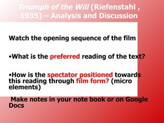Triumph of the Will (Riefenstahl ,
  1935) – Analysis and Discussion


Watch the opening sequence of the film

•What is the preferred reading of the text?

•How is the spectator positioned towards
this reading through film form? (micro
elements)
Make notes in your note book or on Google
Docs
 