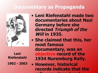 Documentary as Propaganda
              • Leni Riefenstahl made two
                documentaries about Nazi
                Germany before she
                directed Triumph of the
                Will in 1935.
              • She claimed that this, her
                most famous
                documentary, was an
   Leni         objective record of the
Riefenstahl     1934 Nuremburg Rally.
1902 - 2003   • However, historical
                records indicate that the
 
