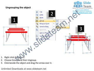 Ungrouping the object

                                                    2
                                                             e t
            1
                                                         m .n
                                                  tea           3

                                        id      e
                              .     s l
                   w        w
                 w
1. Right click the object.
2. Choose Group and then Ungroup.
3. Click beside the object and drag the arrow over it.

Unlimited Downloads at www.slideteam.net
 