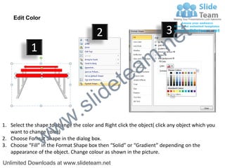 Edit Color

                                         2                              3
                                                                             e t
            1
                                                                m .n
                                                  tea
                                        id      e
                              .     s l
                   w        w
1. Select the shape to change the color and Right click the object( click any object which you


                 w
   want to change color)
2. Choose Format Shape in the dialog box.
3. Choose “Fill” in the Format Shape box then “Solid” or “Gradient” depending on the
   appearance of the object. Change colour as shown in the picture.
Unlimited Downloads at www.slideteam.net
 