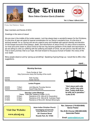 Asian Indian Christian Church Newsletter
                                                                                   Vol.12 Issue 3 March 2005

From the Pastors’ Desk

Dear members and friends of AICC

Greetings in the name of Jesus!

We are now in the middle of the Lenten season. Lent has always been a wonderful season for the Christians.
It is the time of year set aside for special consideration for our Savior’s wonderful love. It is the time of
spiritual renewal for us. During Lent we are urged to pray and meditate with special intensity and devotion
on the Gospel accounts of the passion, death, and resurrection of Jesus Christ. It is also a time to examine
our lives and come closer to Jesus Christ so that we may become partakers of His death and resurrection. If
we are willing to unite our suffering with the suffering and death of Christ, we will come to new life with Him.
That is God’s promise; that is our hope. We look forward to the joyous triumph of Easter: the victory of life
over death.

Many people observe Lent by “giving up something”. Speaking of giving things up, I would like to offer a few
suggestions.

                                                                                                     cont…

                              Worship Services

                           Every Sunday at 5pm
                 Holy Communion every first Sunday of the month

3/25/05                           Palm Sunday
3/27/05                           Easter Service

                                Lenten Program
                                                                                     “And Jesus said unto
3/23/05         7:30pm            Joint Maundy Thursday Service
                                                                                     him, “verily I say unto
3/25/05         12noon            Good Friday Service
                                                                                     thee, Today shalt thou
                                                                                     be with me in paradise.”
                           Saturday Lenten Meetings
                                                                                     -Luke 23:43
                   Theme: “Faith Plus” (based on 2 Peter 1:3-11)
3/05/05         6:30pm            Residence of Dr. (Mrs).& Dr.Viswanathan
3/12/05         6:30pm            Residence of Dr. (Mrs).& Mr. Sudhakar Rajan
3/19/05         6:30pm            Residence of Mrs.& Mr. Michael Sithersinghs


                                                                                Rev. Solomon (718-829-8849)
                                        Asian Indian Christian Church                  Senior Pastor
  Visit Our Website:                       (worshipping at Community
                                                                                Rev.B.B.C.Kumar (908-688-8426)
                                            United Methodist Church)
                                                                                      Associate Pastor
                                             301 Chestnut Street
    www.aiccnj.org
                                           Roselle Park, NJ 07204
                                                                                 Email: pastors@aiccnj.org
 