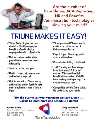 Are the number of
bewildering ACA Reporting,
HR and Beneﬁts
Administration technologies
blowing your mind?
TRIUNE MAKES IT EASY!
ü Triune Technologies, Inc. was
started in 1998 by employee
benefit professionals, for
employee benefit professionals.
ü Mature business rules allow
your client’s processes to run
effortlessly
ü Setup is our job, not yours!
ü Best in class customer service
and technical support
ü Quick case setup. Clients are up
and running in time for their next
open enrollment – even if time is
tight!


ü Triune provides EDI transfers to
carriers and other vendors in
their preferred format.
ü Payroll import files are provided
at no additional cost.
ü Consolidated billing is included.
ü 1095 Tracking and Reporting –
have it your way! Full or self
service. With or without full
benefit administration. Variable
hour tracking and reporting. You
choose what you need.
ü Competitive pricing. Great value.
We understand your needs.


Turn this over to see what your peers are saying, then . . .
Call us to learn more and schedule a demo!
Bynum Tuttle
bynumtu(le@triunetechnologies.com
(O): 336.859.5599
(M): 336.601.2119
Greg Anderson
ganderson@triunetechnologies.com
(O): 336.299.5858
(M): 336.601.2121
 