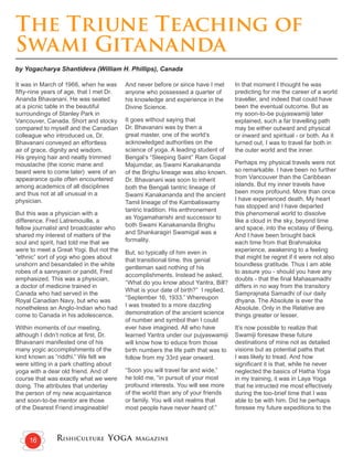 RishiCulture Yoga Magazine16
The Triune Teaching of
Swami Gitananda
by Yogacharya Shantideva (William H. Phillips), Canada
It was in March of 1966, when he was
fifty-nine years of age, that I met Dr.
Ananda Bhavanani. He was seated
at a picnic table in the beautiful
surroundings of Stanley Park in
Vancouver, Canada. Short and stocky
compared to myself and the Canadian
colleague who introduced us, Dr.
Bhavanani conveyed an effortless
air of grace, dignity and wisdom.
His greying hair and neatly trimmed
moustache (the iconic mane and
beard were to come later) were of an
appearance quite often encountered
among academics of all disciplines
and thus not at all unusual in a
physician.
But this was a physician with a
difference. Fred Latremouille, a
fellow journalist and broadcaster who
shared my interest of matters of the
soul and spirit, had told me that we
were to meet a Great Yogi. But not the
“ethnic” sort of yogi who goes about
unshorn and besandaled in the white
robes of a sannyasin or pandit, Fred
emphasized. This was a physician,
a doctor of medicine trained in
Canada who had served in the
Royal Canadian Navy, but who was
nonetheless an Anglo-Indian who had
come to Canada in his adolescence.
Within moments of our meeting,
although I didn’t notice at first, Dr.
Bhavanani manifested one of his
many yogic accomplishments of the
kind known as “riddhi.” We felt we
were sitting in a park chatting about
yoga with a dear old friend. And of
course that was exactly what we were
doing. The attributes that underlay
the person of my new acquaintance
and soon-to-be mentor are those
of the Dearest Friend imagineable!
And never before or since have I met
anyone who possessed a quarter of
his knowledge and experience in the
Divine Science.
It goes without saying that
Dr. Bhavanani was by then a
great master, one of the world’s
acknowledged authorities on the
science of yoga. A leading student of
Bengal’s “Sleeping Saint” Ram Gopal
Majumdar, as Swami Kanakananda
of the Brighu lineage was also known.
Dr. Bhavanani was soon to inherit
both the Bengali tantric lineage of
Swami Kanakananda and the ancient
Tamil lineage of the Kambaliswamy
tantric tradition. His enthronement
as Yogamaharishi and successor to
both Swami Kanakananda Brighu
and Shankaragiri Swamigal was a
formality.
But, so typically of him even in
that transitional time, this genial
gentleman said nothing of his
accomplishments. Instead he asked,
“What do you know about Yantra, Bill?
What is your date of birth?” I replied,
“September 16, 1933.” Whereupon
I was treated to a more dazzling
demonstration of the ancient science
of number and symbol than I could
ever have imagined. All who have
learned Yantra under our pujyaswamiji
will know how to educe from those
birth numbers the life path that was to
follow from my 33rd year onward.
“Soon you will travel far and wide,”
he told me, “in pursuit of your most
profound interests. You will see more
of the world than any of your friends
or family. You will visit realms that
most people have never heard of.”
In that moment I thought he was
predicting for me the career of a world
traveller, and indeed that could have
been the eventual outcome. But as
my soon-to-be pujyaswamiji later
explained, such a far travelling path
may be either outward and physical
or inward and spiritual - or both. As it
turned out, I was to travel far both in
the outer world and the inner.
Perhaps my physical travels were not
so remarkable. I have been no further
from Vancouver than the Caribbean
islands. But my inner travels have
been more profound. More than once
I have experienced death. My heart
has stopped and I have departed
this phenomenal world to dissolve
like a cloud in the sky, beyond time
and space, into the ecstasy of Being.
And I have been brought back
each time from that Brahmaloka
experience, awakening to a feeling
that might be regret if it were not also
boundless gratitude. Thus I am able
to assure you - should you have any
doubts - that the final Mahasamadhi
differs in no way from the transitory
Samprajnata Samadhi of our daily
dhyana. The Absolute is ever the
Absolute. Only in the Relative are
things greater or lesser.
It’s now possible to realize that
Swamiji foresaw these future
destinations of mine not as detailed
visions but as potential paths that
I was likely to tread. And how
significant it is that, while he never
neglected the basics of Hatha Yoga
in my training, it was in Laya Yoga
that he intructed me most effectively
during the too-brief time that I was
able to be with him. Did he perhaps
foresee my future expeditions to the
 