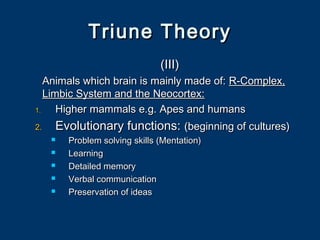 Triune TheoryTriune Theory
(III)(III)
Animals which brain is mainly made of:Animals which brain is mainly made of: R-Complex,R-Complex,
Limbic System and the Neocortex:Limbic System and the Neocortex:
1.1. Higher mammals e.g. Apes and humansHigher mammals e.g. Apes and humans
2.2. Evolutionary functions:Evolutionary functions: (beginning of cultures)(beginning of cultures)
 Problem solving skills (Mentation)Problem solving skills (Mentation)
 LearningLearning
 Detailed memoryDetailed memory
 Verbal communicationVerbal communication
 Preservation of ideasPreservation of ideas
 