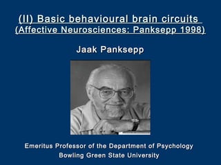 (II) Basic behavioural brain circuits(II) Basic behavioural brain circuits
(Affective Neurosciences: Panksepp 1998)(Affective Neurosciences: Panksepp 1998)
Jaak PankseppJaak Panksepp
Emeritus Professor of the Department of PsychologyEmeritus Professor of the Department of Psychology
Bowling Green State UniversityBowling Green State University
 