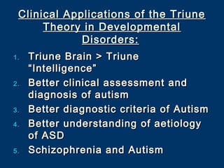 Clinical Applications of the TriuneClinical Applications of the Triune
Theory in DevelopmentalTheory in Developmental
Disorders:Disorders:
1.1. Triune Brain > TriuneTriune Brain > Triune
“Intelligence”“Intelligence”
2.2. Better clinical assessment andBetter clinical assessment and
diagnosis of autismdiagnosis of autism
3.3. Better diagnostic criteria of AutismBetter diagnostic criteria of Autism
4.4. Better understanding of aetiologyBetter understanding of aetiology
of ASDof ASD
5.5. Schizophrenia and AutismSchizophrenia and Autism
 