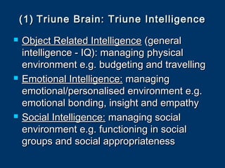 (1)(1) Triune Brain: Triune IntelligenceTriune Brain: Triune Intelligence
 Object Related IntelligenceObject Related Intelligence (general(general
intelligence - IQ): managing physicalintelligence - IQ): managing physical
environment e.g. budgeting and travellingenvironment e.g. budgeting and travelling
 Emotional Intelligence:Emotional Intelligence: managingmanaging
emotional/personalised environment e.g.emotional/personalised environment e.g.
emotional bonding, insight and empathyemotional bonding, insight and empathy
 Social Intelligence:Social Intelligence: managing socialmanaging social
environment e.g. functioning in socialenvironment e.g. functioning in social
groups and social appropriatenessgroups and social appropriateness
 