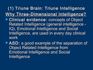 (1)(1) Triune Brain: Triune IntelligenceTriune Brain: Triune Intelligence
Why Three-Dimensional Intelligence?Why Three-Dimensional Intelligence?
 Clinical evidence:Clinical evidence: concepts of Objectconcepts of Object
Related Intelligence (general intelligence -Related Intelligence (general intelligence -
IQ), Emotional Intelligence and SocialIQ), Emotional Intelligence and Social
Intelligence, are used in every day clinicalIntelligence, are used in every day clinical
workwork
 ASD:ASD: a good example of the separation ofa good example of the separation of
Object Related Intelligence fromObject Related Intelligence from
Emotional Intelligence and SocialEmotional Intelligence and Social
IntelligenceIntelligence
 