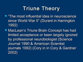 Triune TheoryTriune Theory
 ““The most influential idea in neuroscienceThe most influential idea in neuroscience
since World War II” (Durant in Harringtonsince World War II” (Durant in Harrington
1992)1992)
 MacLean’s Triune Brain Concept has hadMacLean’s Triune Brain Concept has had
limited acceptance or been largely ignoredlimited acceptance or been largely ignored
by professional neurobiologist (Scienceby professional neurobiologist (Science
Journal 1990 & American ScientistJournal 1990 & American Scientist
journals 1992) (Cory in in Cory & Gardnerjournals 1992) (Cory in in Cory & Gardner
2002)2002)
 