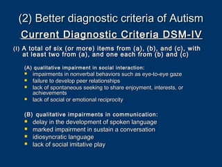 (2) Better diagnostic criteria of Autism(2) Better diagnostic criteria of Autism
Current Diagnostic Criteria DSM-IVCurrent Diagnostic Criteria DSM-IV
(I)(I) A total of six (or more) items from (a), (b), and (c), withA total of six (or more) items from (a), (b), and (c), with
at least two from (a), and one each from (b) and (c)at least two from (a), and one each from (b) and (c)
(A) qualitative impairment in social interaction:(A) qualitative impairment in social interaction:
 impairments in nonverbal behaviors such as eye-to-eye gazeimpairments in nonverbal behaviors such as eye-to-eye gaze
 failure to develop peer relationshipsfailure to develop peer relationships
 lack of spontaneous seeking to share enjoyment, interests, orlack of spontaneous seeking to share enjoyment, interests, or
achievementsachievements
 lack of social or emotional reciprocitylack of social or emotional reciprocity
(B)(B) qualitative impairments in communication:qualitative impairments in communication:
 delay in the development of spoken languagedelay in the development of spoken language
 marked impairment in sustain a conversationmarked impairment in sustain a conversation
 idiosyncratic languageidiosyncratic language
 lack of social imitative playlack of social imitative play
 