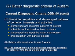 (2) Better diagnostic criteria of Autism(2) Better diagnostic criteria of Autism
Current Diagnostic Criteria DSM-IV (cont)Current Diagnostic Criteria DSM-IV (cont)
(C) Restricted repetitive and stereotyped patterns(C) Restricted repetitive and stereotyped patterns
of behavior, interests and activities:of behavior, interests and activities:
 stereotyped and restricted patterns of intereststereotyped and restricted patterns of interest
 inflexible nonfunctional routines or ritualsinflexible nonfunctional routines or rituals
 stereotyped and repetitive motor mannerismsstereotyped and repetitive motor mannerisms
 preoccupation with parts of objectspreoccupation with parts of objects
(II) Delays with onset prior to age 3 years:(II) Delays with onset prior to age 3 years:
(III) The disturbance is not better accounted for by Rett's(III) The disturbance is not better accounted for by Rett's
Disorder or Childhood Disintegrative DisorderDisorder or Childhood Disintegrative Disorder
 