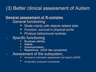 (3) Better clinical assessment of Autism(3) Better clinical assessment of Autism
General assessment of R-complexGeneral assessment of R-complex
1.1. General functioningGeneral functioning
 Deals mainly with objects related dataDeals mainly with objects related data
 Function: survival in physical worldFunction: survival in physical world
 Produce behavioural routinesProduce behavioural routines
2.2. Specific functioningSpecific functioning
 Routines (skills),Routines (skills),
 Habits,Habits,
 Communication,Communication,
 Repetitions (OCD like symptoms)Repetitions (OCD like symptoms)
3.3. Assessment of the subsystemAssessment of the subsystem
 Arousal or motivation assessment can lead to ADHDArousal or motivation assessment can lead to ADHD

Involuntary muscular movementsInvoluntary muscular movements
 