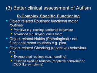 (3) Better clinical assessment of Autism(3) Better clinical assessment of Autism
R-Complex Specific FunctioningR-Complex Specific Functioning
 Object related Routines: functional motorObject related Routines: functional motor
routinesroutines
 Primitive e.g. rocking, territorial behaviourPrimitive e.g. rocking, territorial behaviour
 Advanced e.g. tidying one’s roomAdvanced e.g. tidying one’s room
 Object-related Habits (Pathological) : notObject-related Habits (Pathological) : not
functional motor routines e.g. picafunctional motor routines e.g. pica
 Object-related Checking (repetitive) behaviour:Object-related Checking (repetitive) behaviour:
e.g.e.g.
 Exaggerated routines (e.g. hoarding)Exaggerated routines (e.g. hoarding)
 Failed to execute routines (repetitive behaviour orFailed to execute routines (repetitive behaviour or
OCD like symptoms)OCD like symptoms)
 