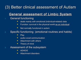 (3) Better clinical assessment of Autism(3) Better clinical assessment of Autism
General assessment of Limbic SystemGeneral assessment of Limbic System
1.1. General functioningGeneral functioning
 deals mainly with emotional (individual-related) datadeals mainly with emotional (individual-related) data
 Function: survival in the physical worldFunction: survival in the physical world as an individualas an individual

Not normally functional in autismNot normally functional in autism
2.2. Specific functioning (emotional routines and habits)Specific functioning (emotional routines and habits)
 PlayPlay
 audio-vocal communicationaudio-vocal communication
 Attachment with othersAttachment with others
 Theory of mindTheory of mind
3.3. Assessment of the subsystemAssessment of the subsystem
 ADHD/EADHD/E
 Attachment disordersAttachment disorders
 