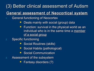 (3) Better clinical assessment of Autism(3) Better clinical assessment of Autism
General assessment of Neocortical systemGeneral assessment of Neocortical system
1.1. General functioning of NeocortexGeneral functioning of Neocortex
 Deals mainly with social (group) dataDeals mainly with social (group) data
 Function: survival in the physical world as anFunction: survival in the physical world as an
individual who is in the same time aindividual who is in the same time a membermember
of a social groupof a social group
2.2. Specific functioningSpecific functioning
 Social Routines (skills)Social Routines (skills)
 Social Habits (pathological)Social Habits (pathological)
 Social CommunicationSocial Communication
3.3. Assessment of the subsystemAssessment of the subsystem
 Fantasy disorders (?)Fantasy disorders (?)
 