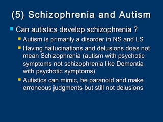 (5) Schizophrenia and Autism(5) Schizophrenia and Autism
 Can autistics develop schizophrenia ?Can autistics develop schizophrenia ?
 Autism is primarily a disorder in NS and LSAutism is primarily a disorder in NS and LS
 Having hallucinations and delusions does notHaving hallucinations and delusions does not
mean Schizophrenia (autism with psychoticmean Schizophrenia (autism with psychotic
symptoms not schizophrenia like Dementiasymptoms not schizophrenia like Dementia
with psychotic symptoms)with psychotic symptoms)
 Autistics can mimic, be paranoid and makeAutistics can mimic, be paranoid and make
erroneous judgments but still not delusionserroneous judgments but still not delusions
 